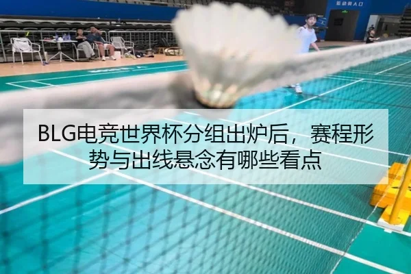 BLG电竞世界杯分组出炉后，赛程形势与出线悬念有哪些看点